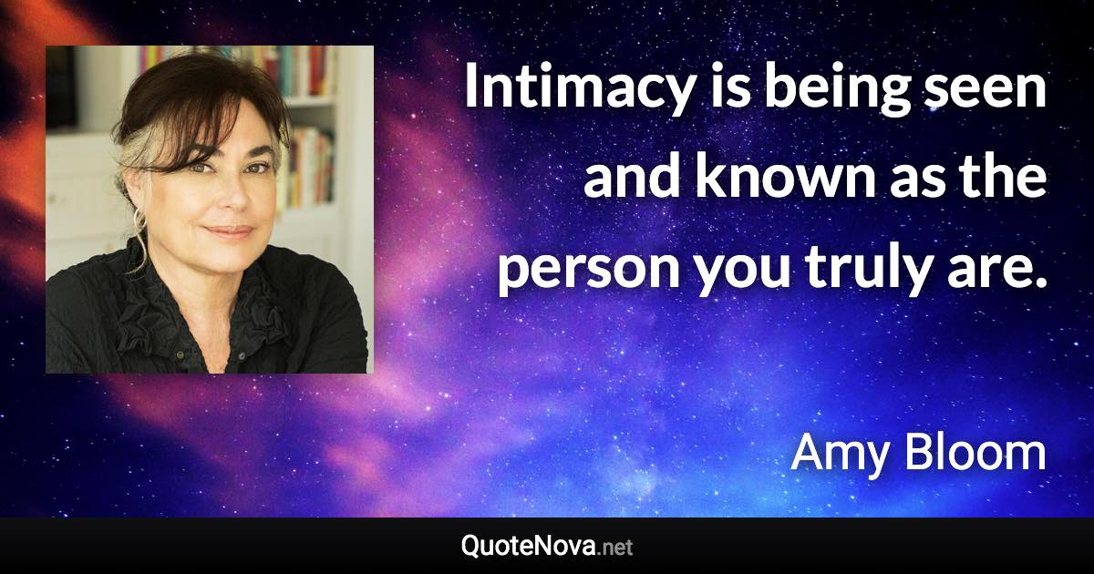 Intimacy is being seen and known as the person you truly are. - Amy Bloom quote