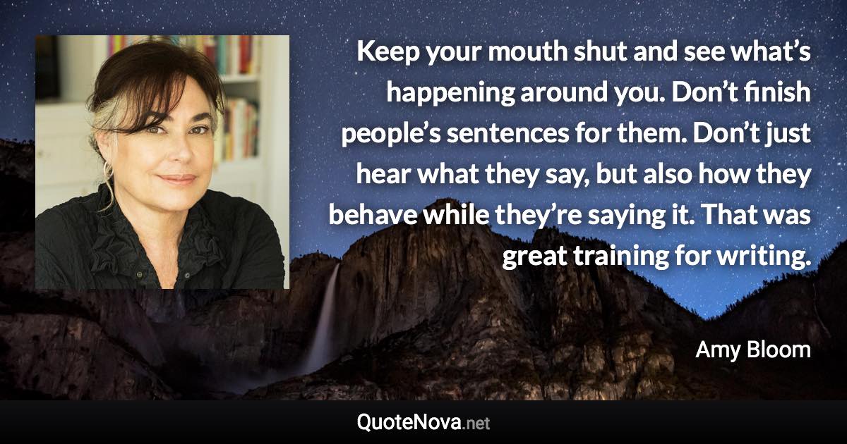 Keep your mouth shut and see what’s happening around you. Don’t finish people’s sentences for them. Don’t just hear what they say, but also how they behave while they’re saying it. That was great training for writing. - Amy Bloom quote