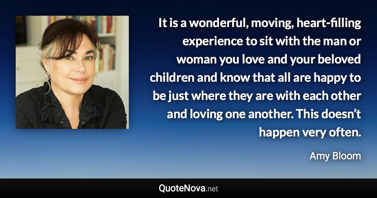 It is a wonderful, moving, heart-filling experience to sit with the man or woman you love and your beloved children and know that all are happy to be just where they are with each other and loving one another. This doesn’t happen very often. - Amy Bloom quote