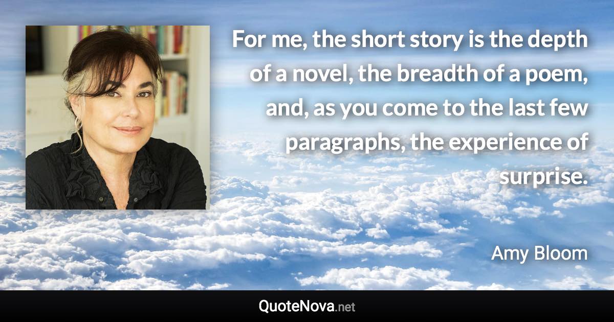 For me, the short story is the depth of a novel, the breadth of a poem, and, as you come to the last few paragraphs, the experience of surprise. - Amy Bloom quote