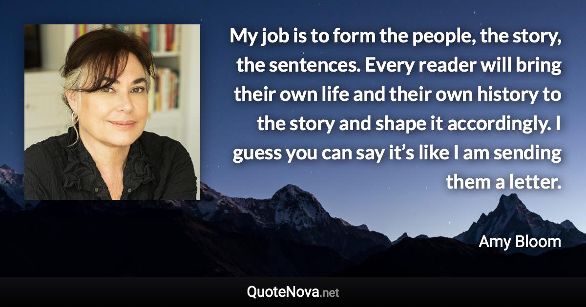 My job is to form the people, the story, the sentences. Every reader will bring their own life and their own history to the story and shape it accordingly. I guess you can say it’s like I am sending them a letter. - Amy Bloom quote