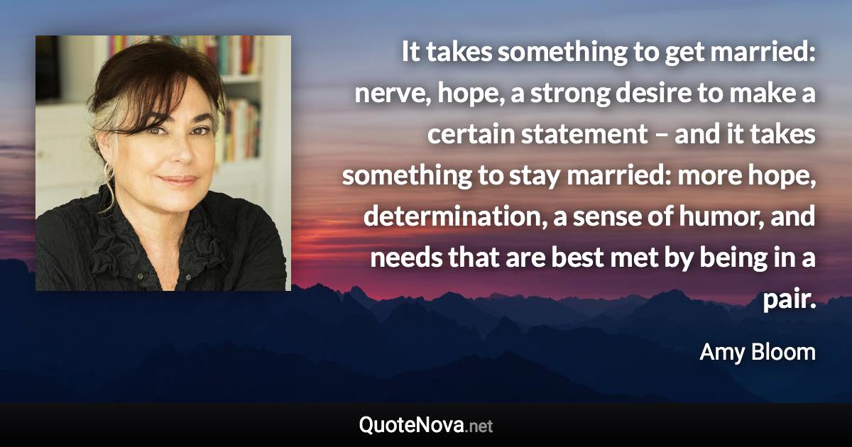 It takes something to get married: nerve, hope, a strong desire to make a certain statement – and it takes something to stay married: more hope, determination, a sense of humor, and needs that are best met by being in a pair. - Amy Bloom quote