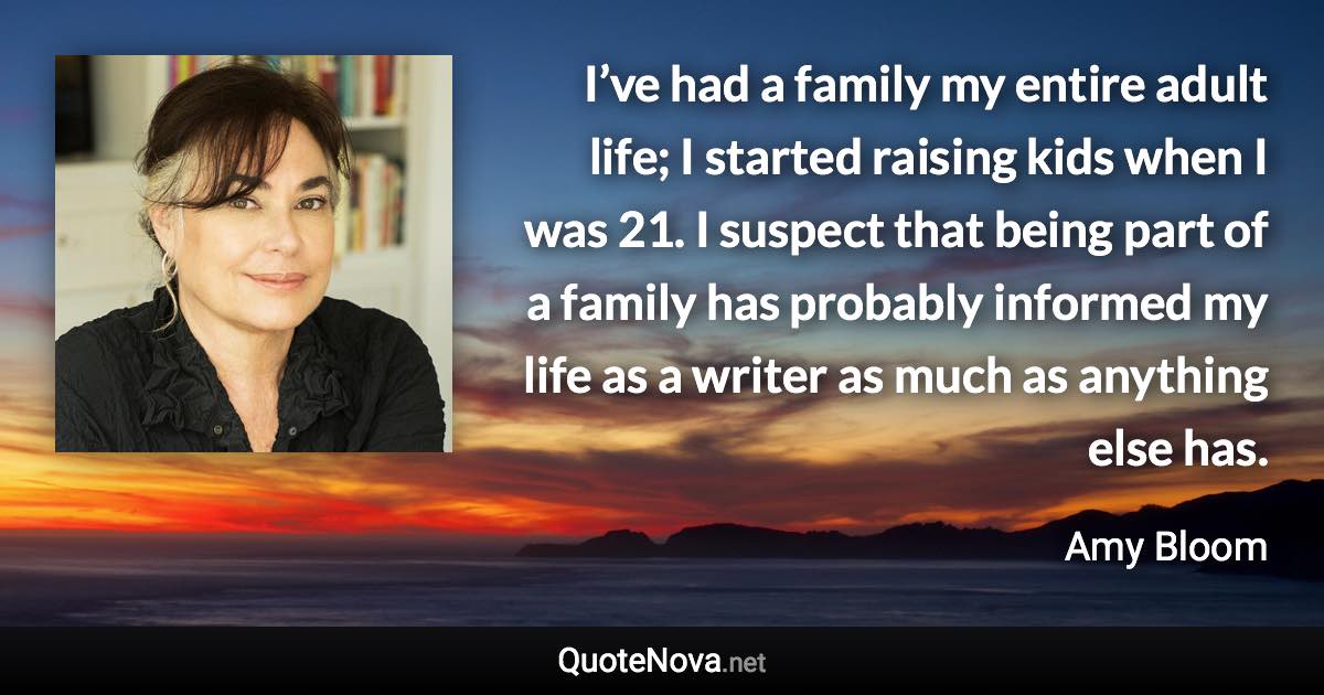 I’ve had a family my entire adult life; I started raising kids when I was 21. I suspect that being part of a family has probably informed my life as a writer as much as anything else has. - Amy Bloom quote