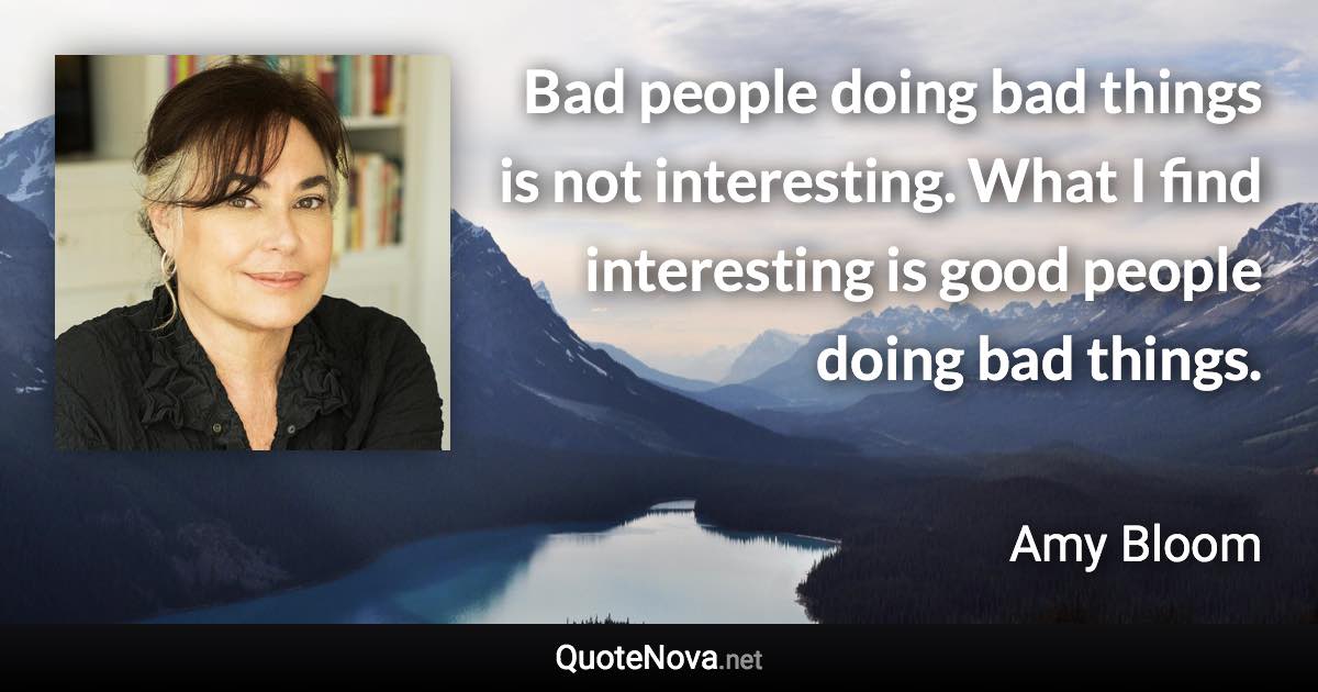 Bad people doing bad things is not interesting. What I find interesting is good people doing bad things. - Amy Bloom quote