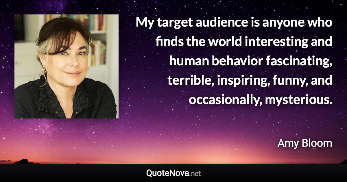 My target audience is anyone who finds the world interesting and human behavior fascinating, terrible, inspiring, funny, and occasionally, mysterious. - Amy Bloom quote