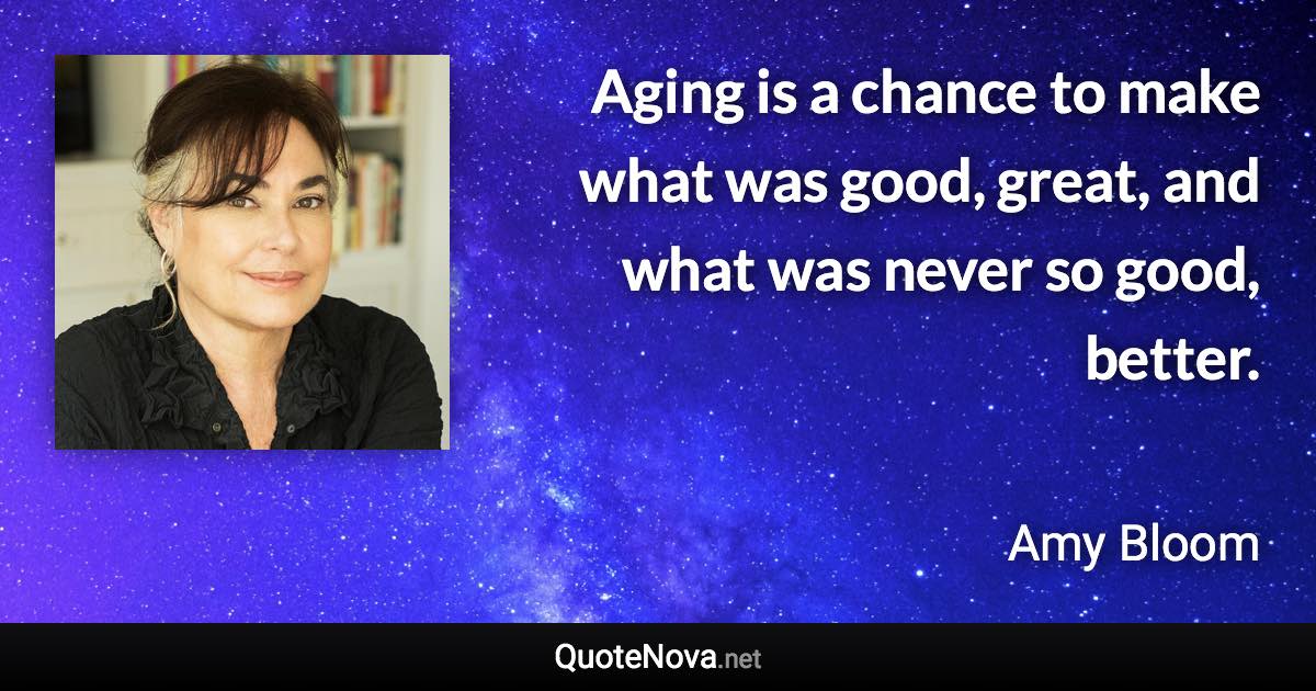 Aging is a chance to make what was good, great, and what was never so good, better. - Amy Bloom quote