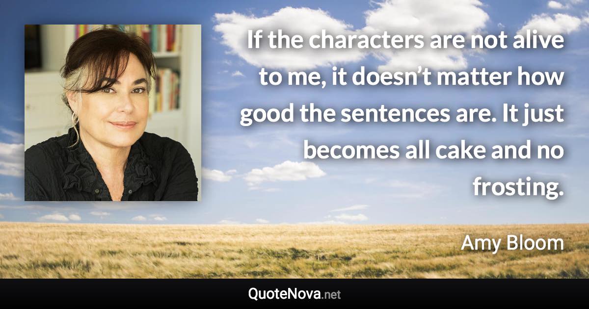 If the characters are not alive to me, it doesn’t matter how good the sentences are. It just becomes all cake and no frosting. - Amy Bloom quote