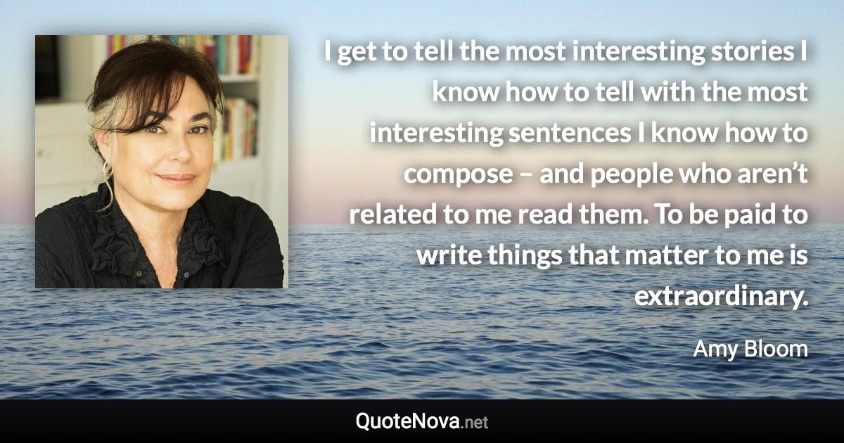 I get to tell the most interesting stories I know how to tell with the most interesting sentences I know how to compose – and people who aren’t related to me read them. To be paid to write things that matter to me is extraordinary. - Amy Bloom quote