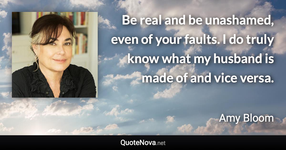 Be real and be unashamed, even of your faults. I do truly know what my husband is made of and vice versa. - Amy Bloom quote