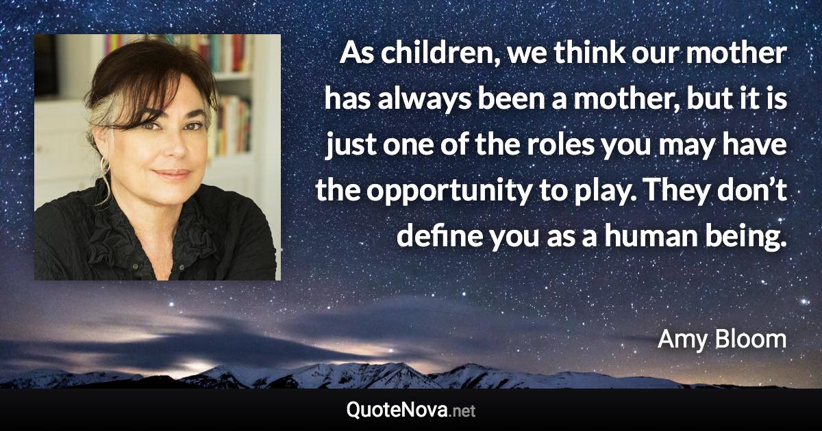 As children, we think our mother has always been a mother, but it is just one of the roles you may have the opportunity to play. They don’t define you as a human being. - Amy Bloom quote
