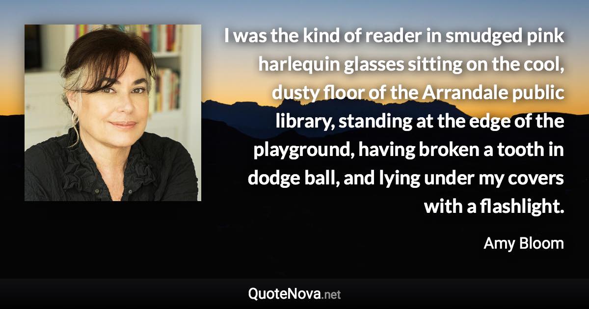 I was the kind of reader in smudged pink harlequin glasses sitting on the cool, dusty floor of the Arrandale public library, standing at the edge of the playground, having broken a tooth in dodge ball, and lying under my covers with a flashlight. - Amy Bloom quote