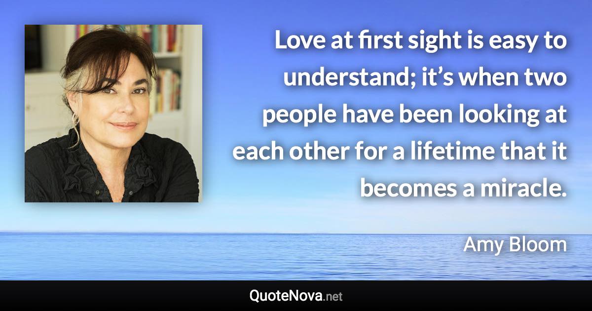 Love at first sight is easy to understand; it’s when two people have been looking at each other for a lifetime that it becomes a miracle. - Amy Bloom quote
