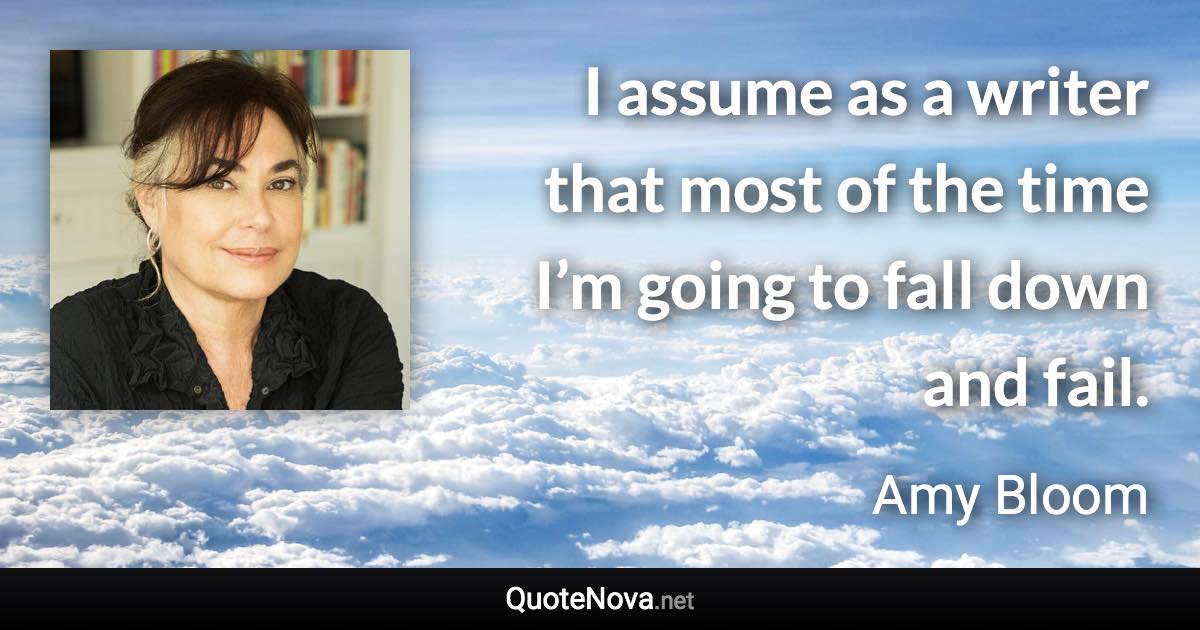 I assume as a writer that most of the time I’m going to fall down and fail. - Amy Bloom quote