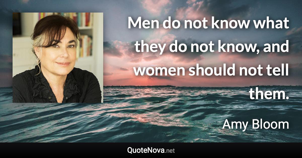 Men do not know what they do not know, and women should not tell them. - Amy Bloom quote