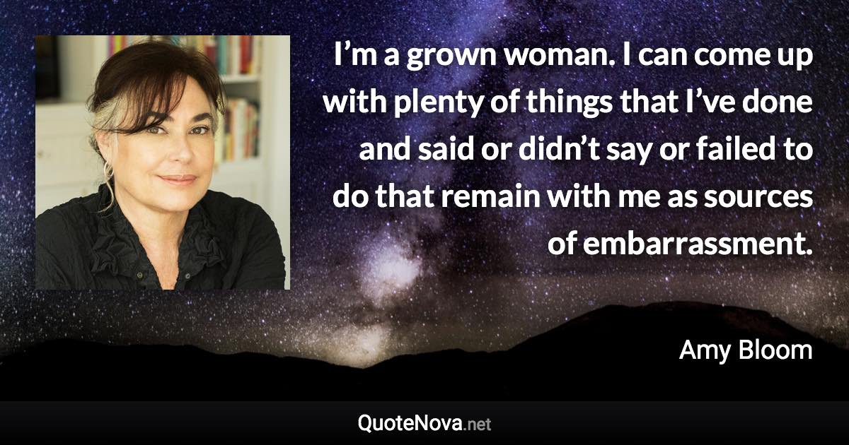 I’m a grown woman. I can come up with plenty of things that I’ve done and said or didn’t say or failed to do that remain with me as sources of embarrassment. - Amy Bloom quote