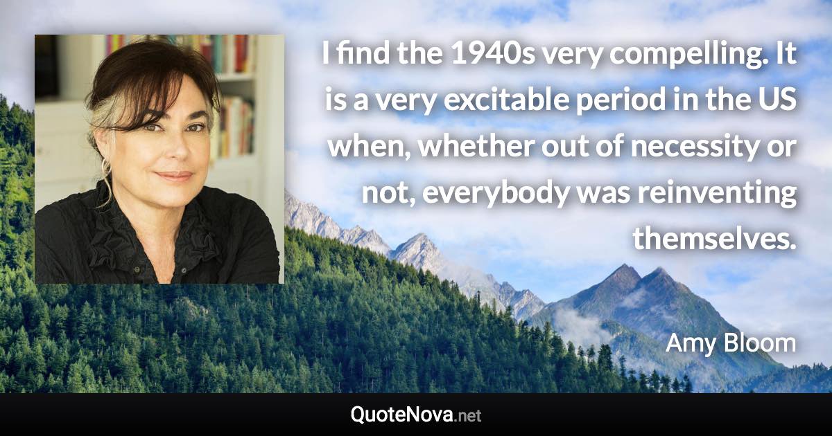 I find the 1940s very compelling. It is a very excitable period in the US when, whether out of necessity or not, everybody was reinventing themselves. - Amy Bloom quote
