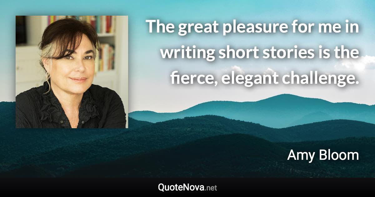 The great pleasure for me in writing short stories is the fierce, elegant challenge. - Amy Bloom quote