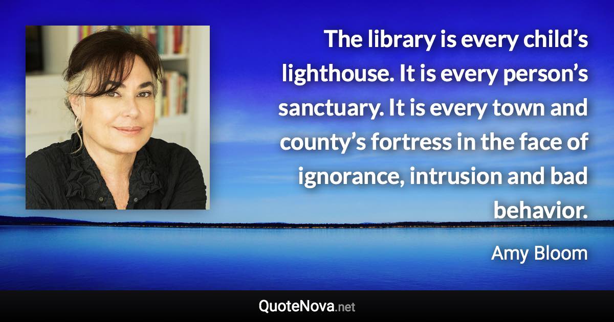 The library is every child’s lighthouse. It is every person’s sanctuary. It is every town and county’s fortress in the face of ignorance, intrusion and bad behavior. - Amy Bloom quote