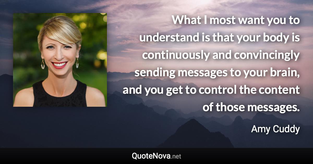 What I most want you to understand is that your body is continuously and convincingly sending messages to your brain, and you get to control the content of those messages. - Amy Cuddy quote