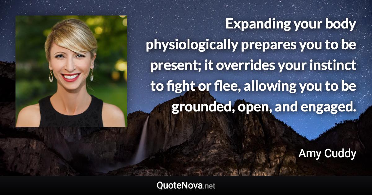 Expanding your body physiologically prepares you to be present; it overrides your instinct to fight or flee, allowing you to be grounded, open, and engaged. - Amy Cuddy quote