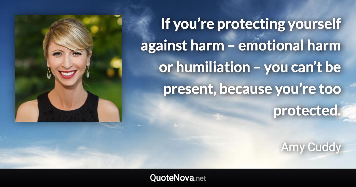 If you’re protecting yourself against harm – emotional harm or humiliation – you can’t be present, because you’re too protected. - Amy Cuddy quote