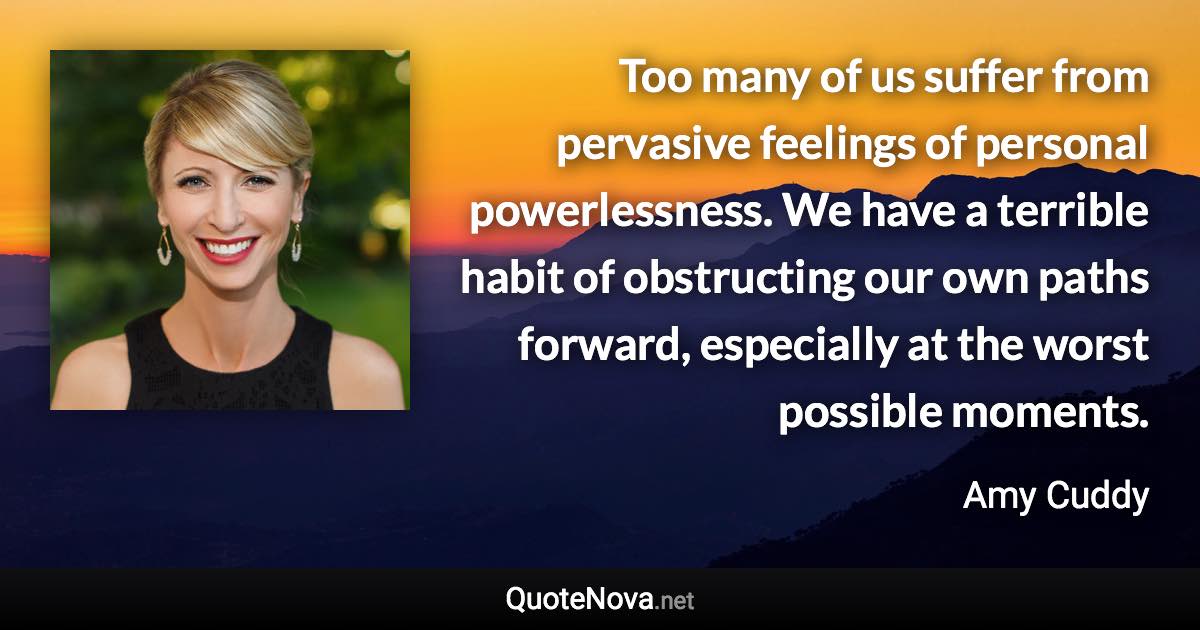 Too many of us suffer from pervasive feelings of personal powerlessness. We have a terrible habit of obstructing our own paths forward, especially at the worst possible moments. - Amy Cuddy quote