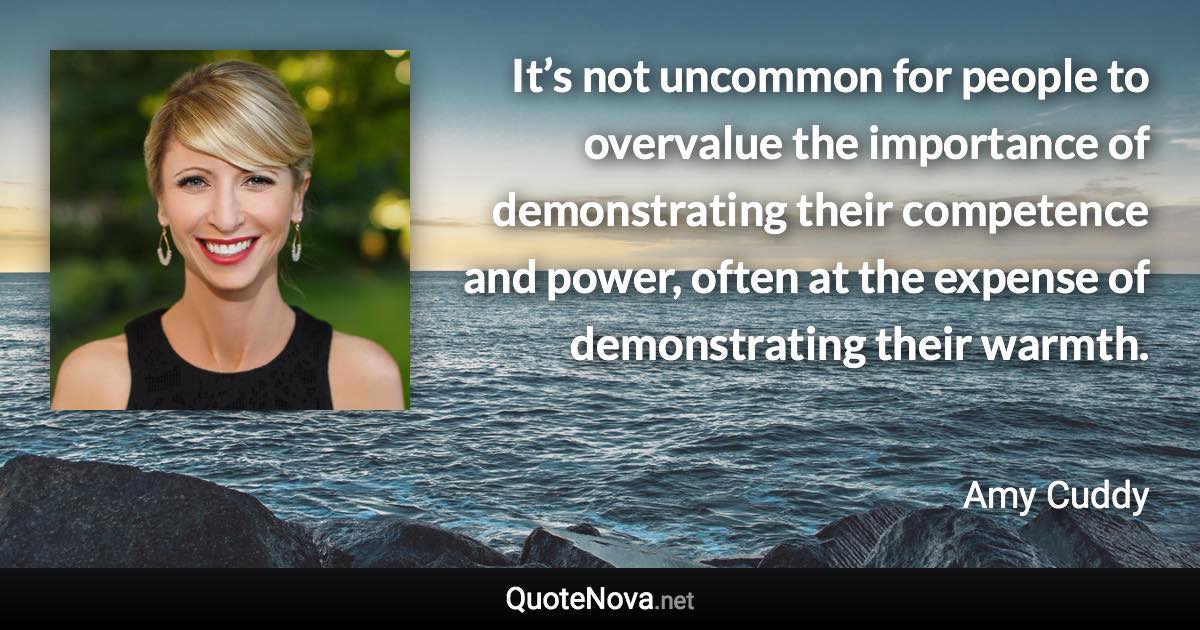 It’s not uncommon for people to overvalue the importance of demonstrating their competence and power, often at the expense of demonstrating their warmth. - Amy Cuddy quote