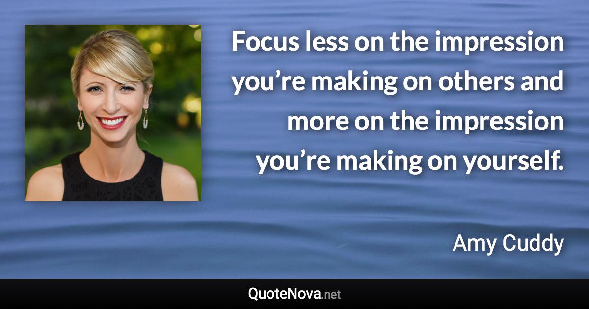 Focus less on the impression you’re making on others and more on the impression you’re making on yourself. - Amy Cuddy quote