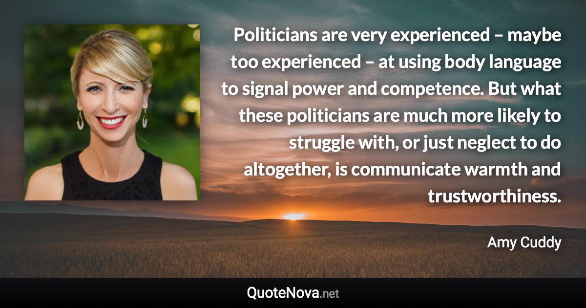 Politicians are very experienced – maybe too experienced – at using body language to signal power and competence. But what these politicians are much more likely to struggle with, or just neglect to do altogether, is communicate warmth and trustworthiness. - Amy Cuddy quote