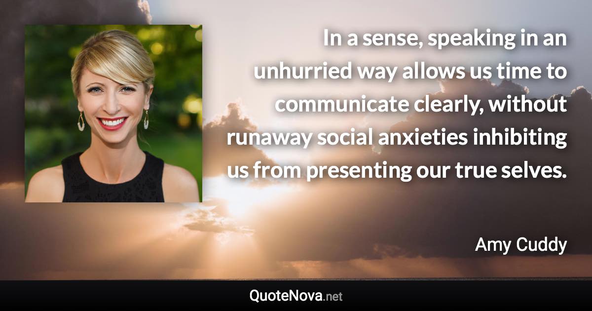 In a sense, speaking in an unhurried way allows us time to communicate clearly, without runaway social anxieties inhibiting us from presenting our true selves. - Amy Cuddy quote