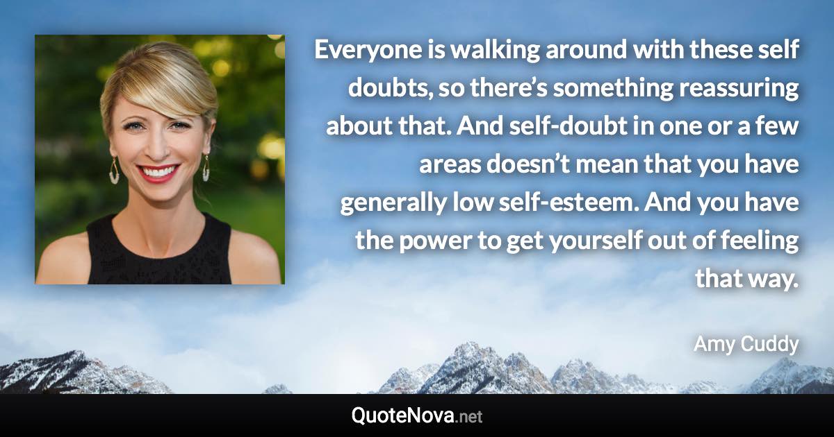 Everyone is walking around with these self doubts, so there’s something reassuring about that. And self-doubt in one or a few areas doesn’t mean that you have generally low self-esteem. And you have the power to get yourself out of feeling that way. - Amy Cuddy quote
