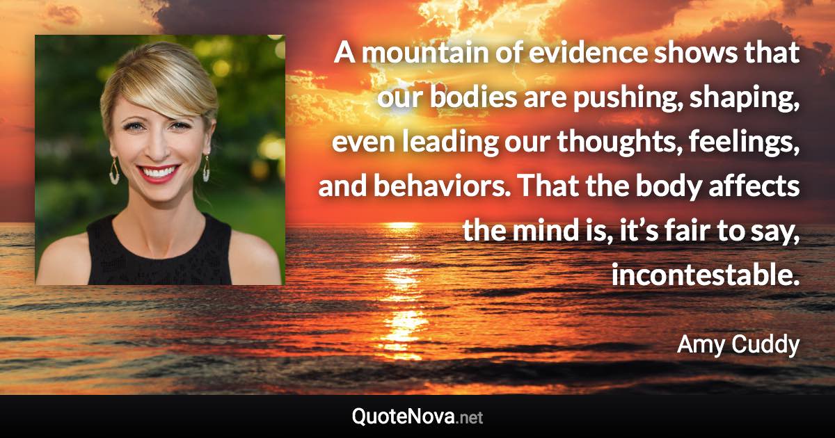 A mountain of evidence shows that our bodies are pushing, shaping, even leading our thoughts, feelings, and behaviors. That the body affects the mind is, it’s fair to say, incontestable. - Amy Cuddy quote