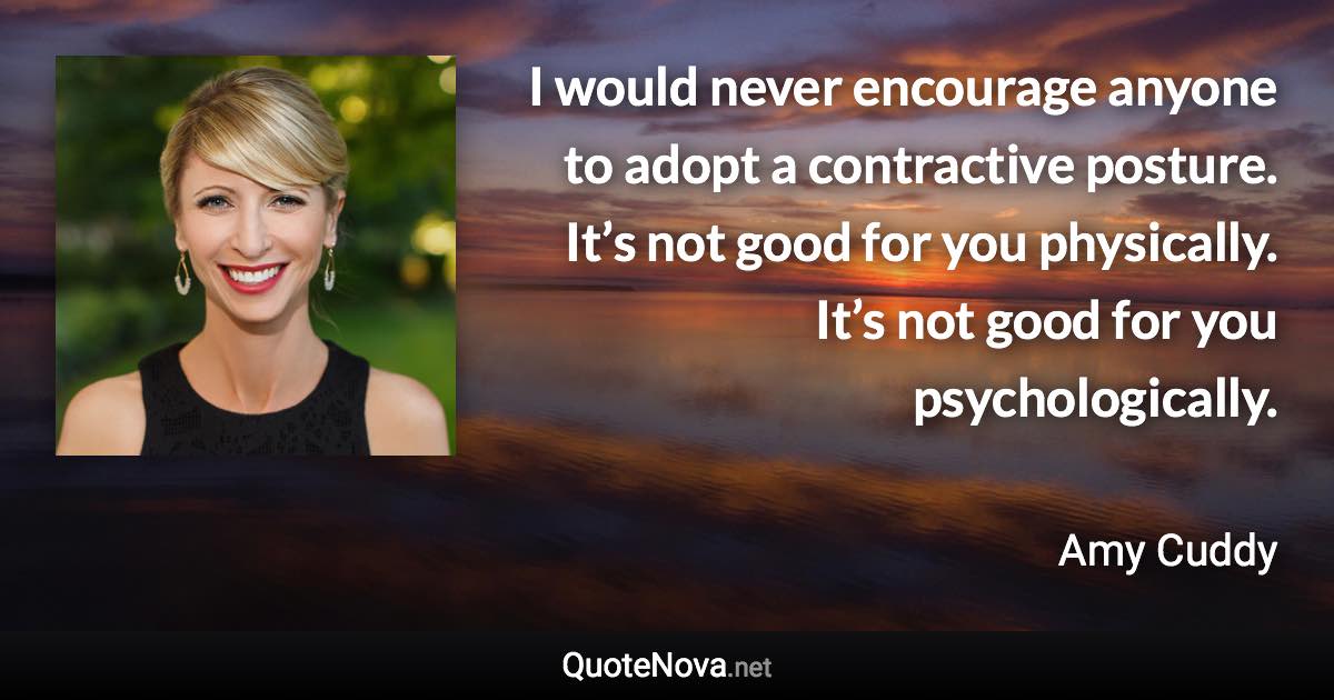 I would never encourage anyone to adopt a contractive posture. It’s not good for you physically. It’s not good for you psychologically. - Amy Cuddy quote