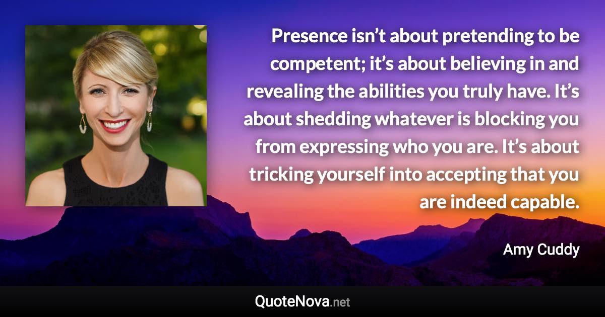 Presence isn’t about pretending to be competent; it’s about believing in and revealing the abilities you truly have. It’s about shedding whatever is blocking you from expressing who you are. It’s about tricking yourself into accepting that you are indeed capable. - Amy Cuddy quote