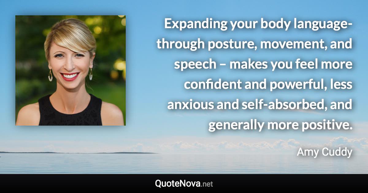 Expanding your body language-through posture, movement, and speech – makes you feel more confident and powerful, less anxious and self-absorbed, and generally more positive. - Amy Cuddy quote