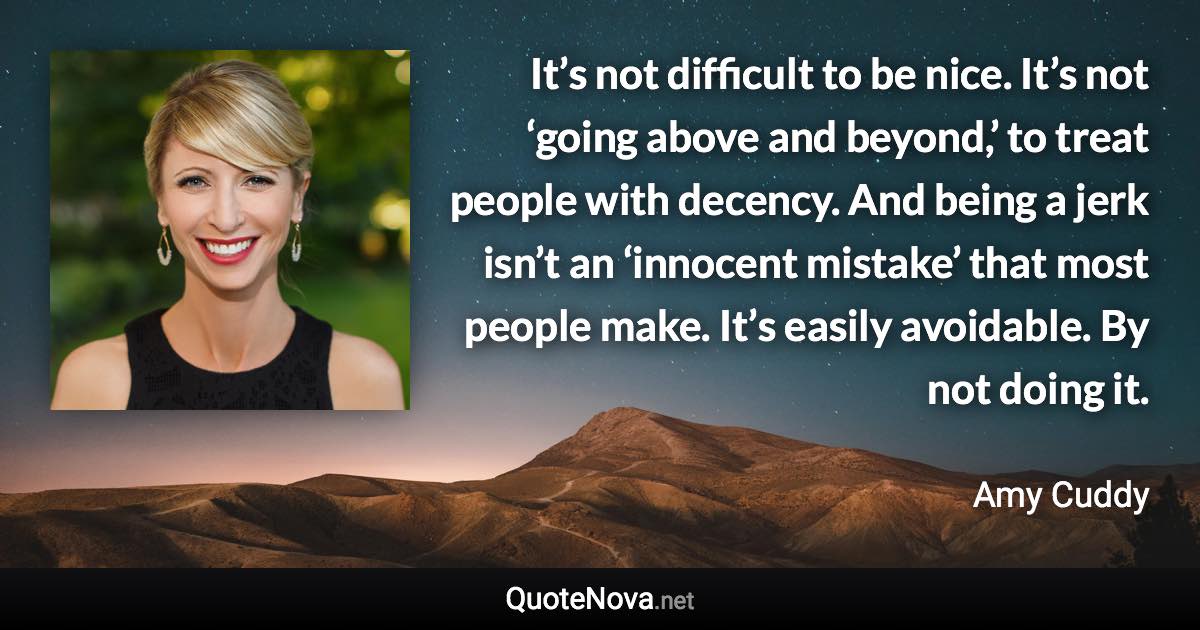 It’s not difficult to be nice. It’s not ‘going above and beyond,’ to treat people with decency. And being a jerk isn’t an ‘innocent mistake’ that most people make. It’s easily avoidable. By not doing it. - Amy Cuddy quote