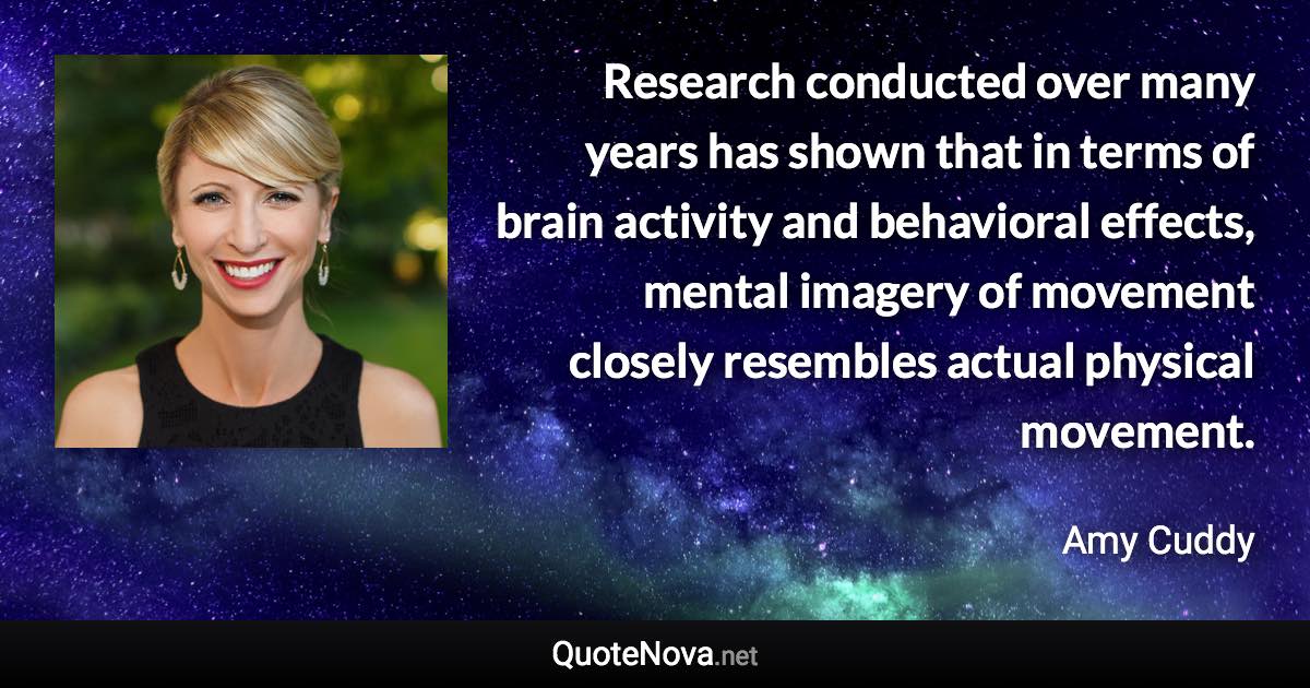 Research conducted over many years has shown that in terms of brain activity and behavioral effects, mental imagery of movement closely resembles actual physical movement. - Amy Cuddy quote