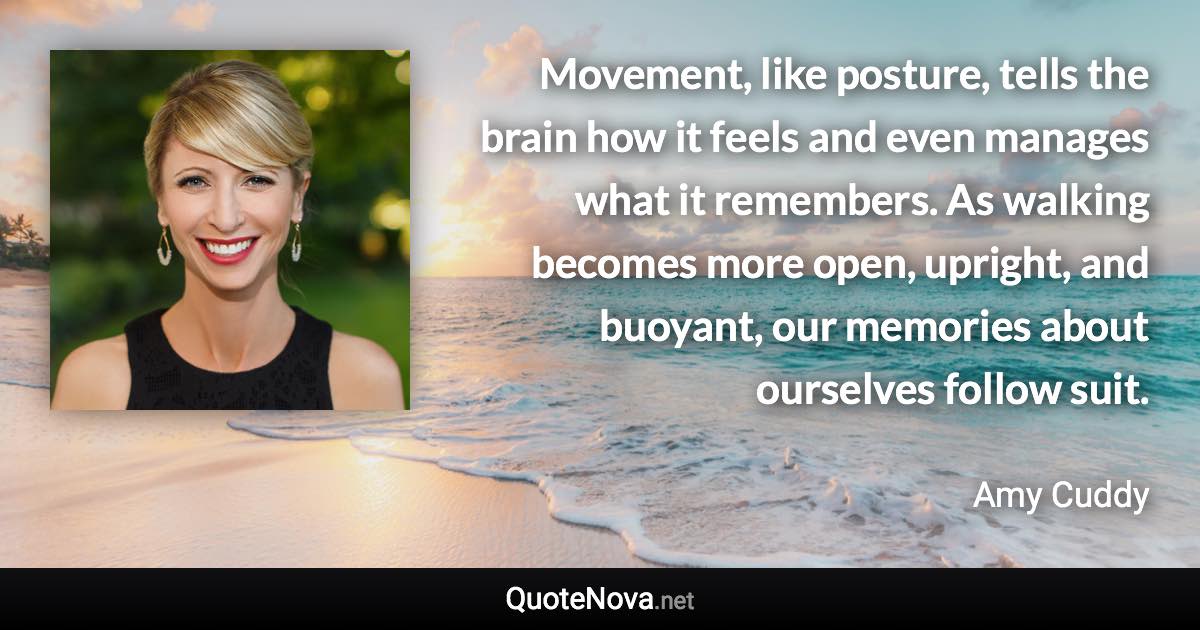 Movement, like posture, tells the brain how it feels and even manages what it remembers. As walking becomes more open, upright, and buoyant, our memories about ourselves follow suit. - Amy Cuddy quote