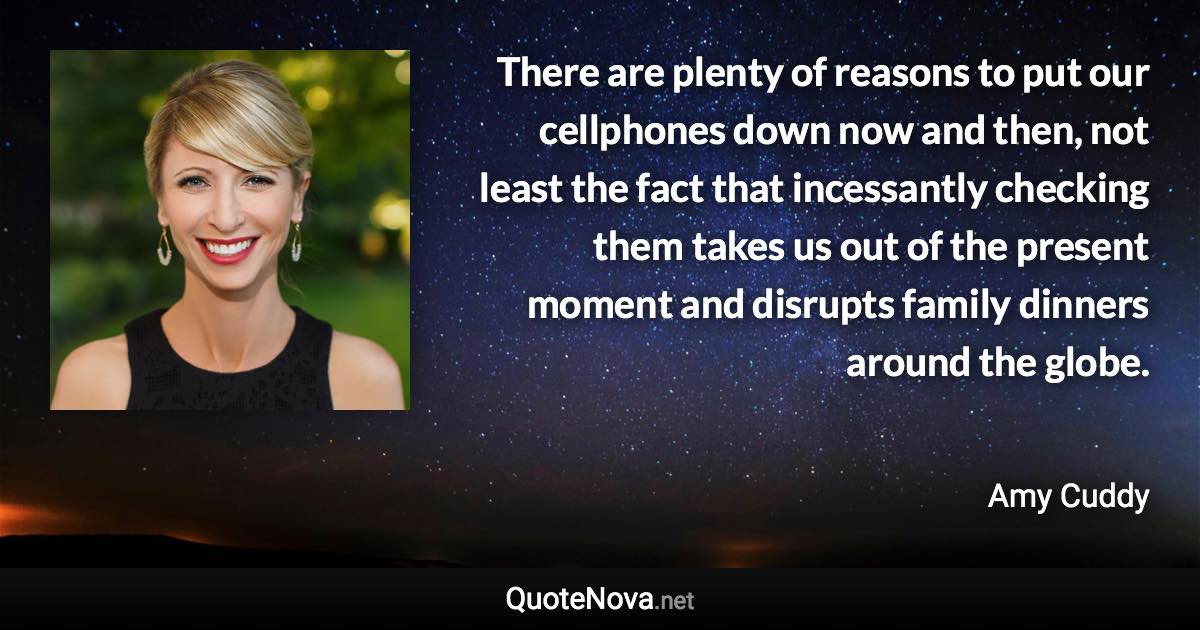 There are plenty of reasons to put our cellphones down now and then, not least the fact that incessantly checking them takes us out of the present moment and disrupts family dinners around the globe. - Amy Cuddy quote