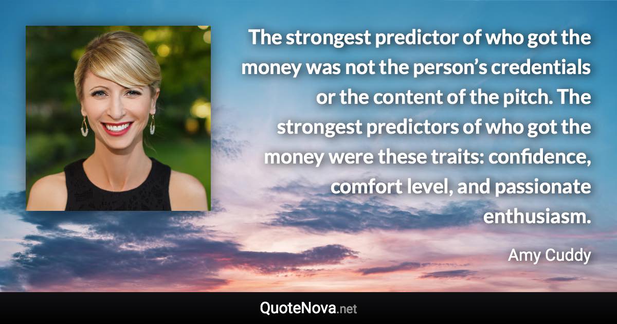 The strongest predictor of who got the money was not the person’s credentials or the content of the pitch. The strongest predictors of who got the money were these traits: confidence, comfort level, and passionate enthusiasm. - Amy Cuddy quote