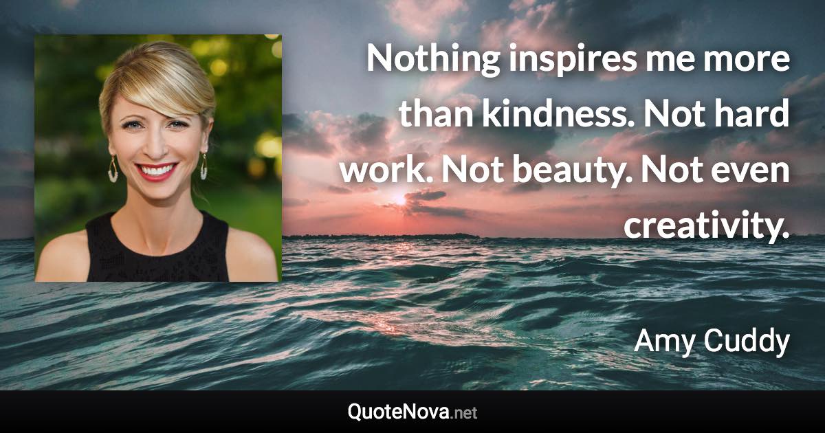 Nothing inspires me more than kindness. Not hard work. Not beauty. Not even creativity. - Amy Cuddy quote