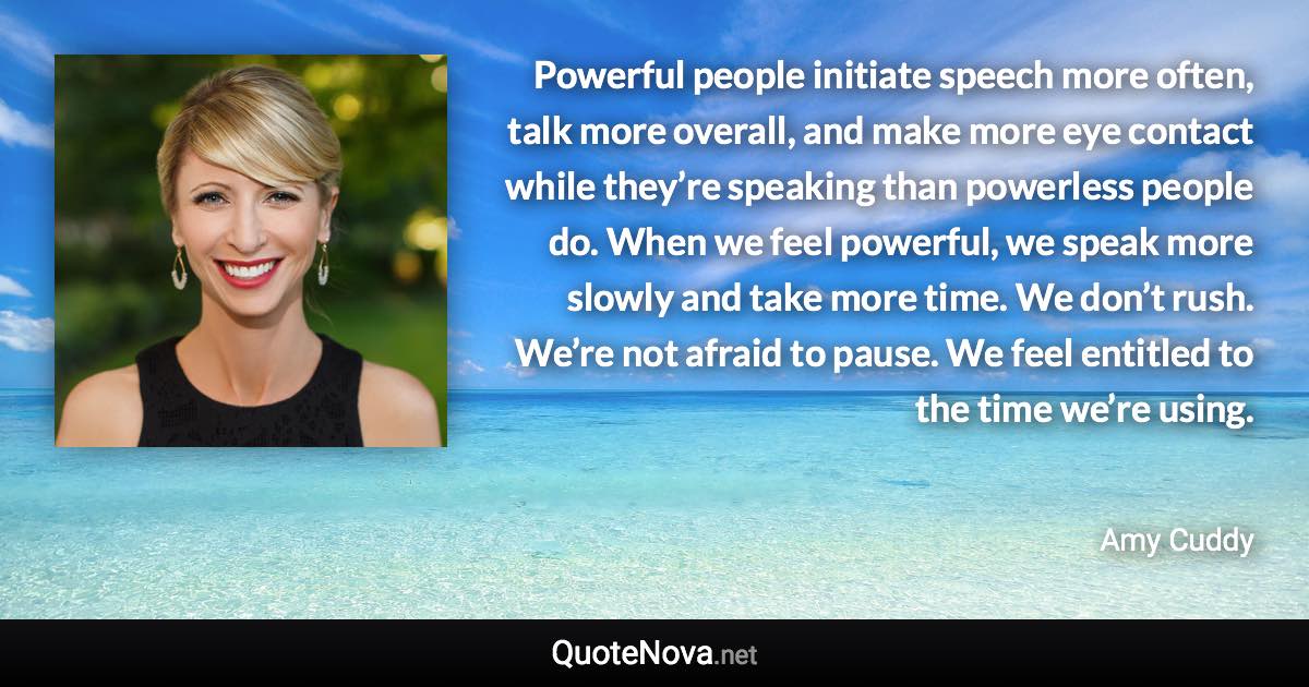 Powerful people initiate speech more often, talk more overall, and make more eye contact while they’re speaking than powerless people do. When we feel powerful, we speak more slowly and take more time. We don’t rush. We’re not afraid to pause. We feel entitled to the time we’re using. - Amy Cuddy quote