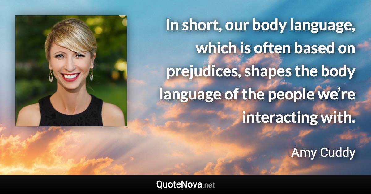 In short, our body language, which is often based on prejudices, shapes the body language of the people we’re interacting with. - Amy Cuddy quote