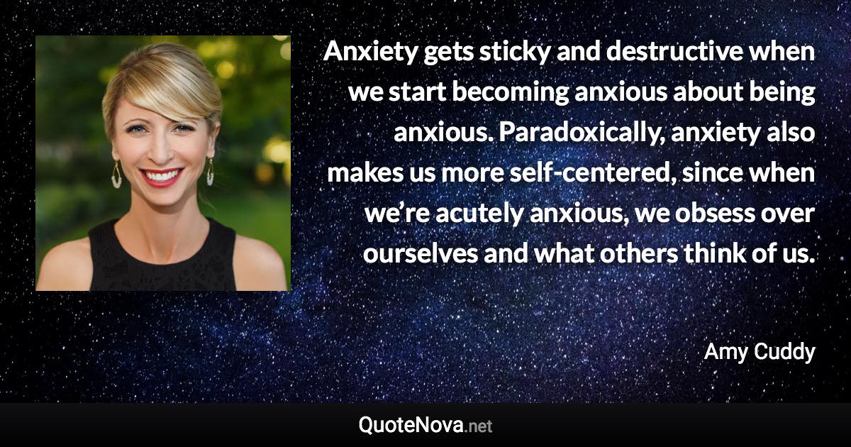 Anxiety gets sticky and destructive when we start becoming anxious about being anxious. Paradoxically, anxiety also makes us more self-centered, since when we’re acutely anxious, we obsess over ourselves and what others think of us. - Amy Cuddy quote