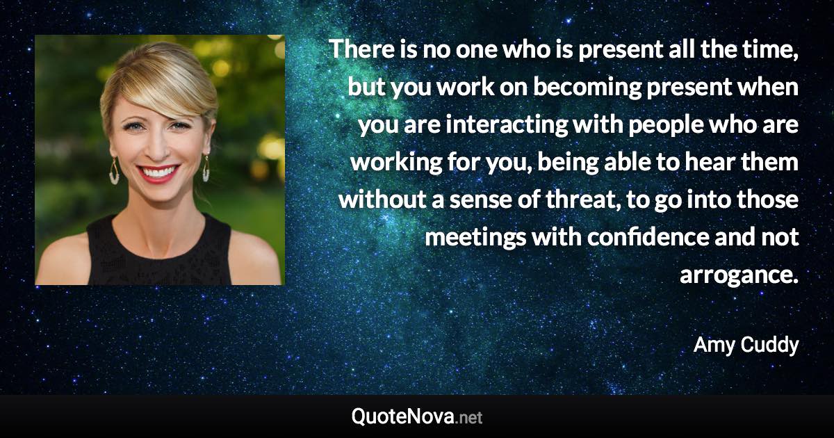 There is no one who is present all the time, but you work on becoming present when you are interacting with people who are working for you, being able to hear them without a sense of threat, to go into those meetings with confidence and not arrogance. - Amy Cuddy quote