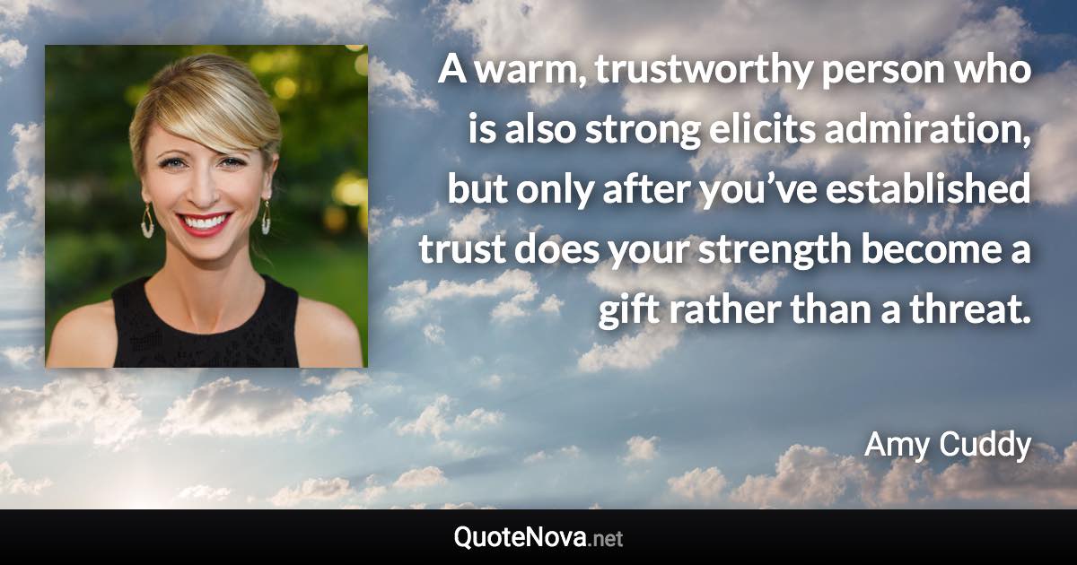 A warm, trustworthy person who is also strong elicits admiration, but only after you’ve established trust does your strength become a gift rather than a threat. - Amy Cuddy quote