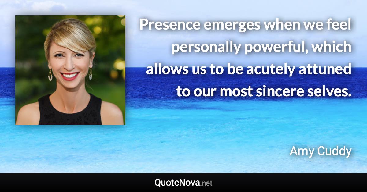 Presence emerges when we feel personally powerful, which allows us to be acutely attuned to our most sincere selves. - Amy Cuddy quote