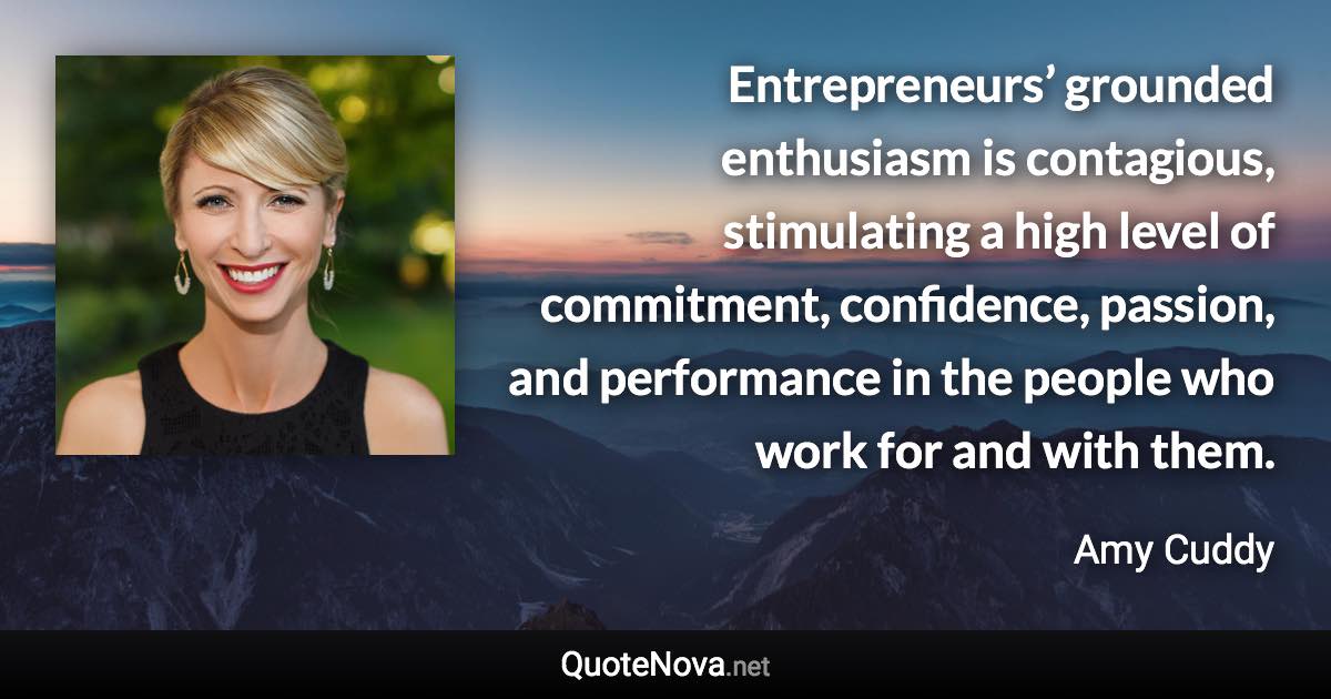 Entrepreneurs’ grounded enthusiasm is contagious, stimulating a high level of commitment, confidence, passion, and performance in the people who work for and with them. - Amy Cuddy quote