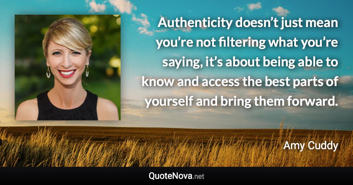 Authenticity doesn’t just mean you’re not filtering what you’re saying, it’s about being able to know and access the best parts of yourself and bring them forward. - Amy Cuddy quote
