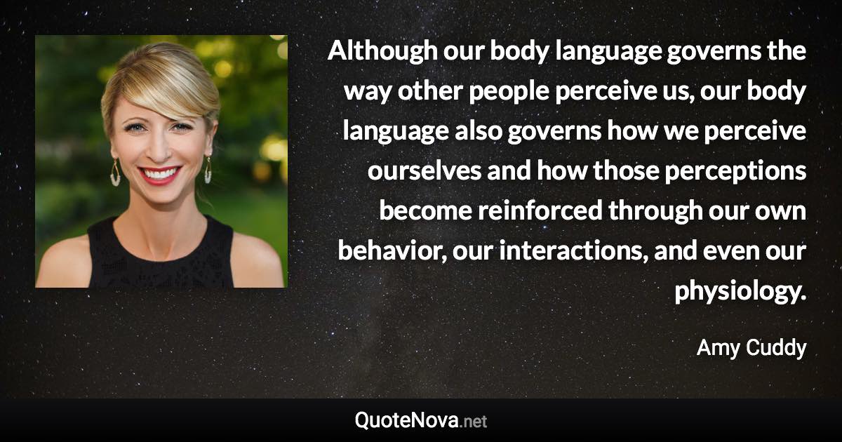 Although our body language governs the way other people perceive us, our body language also governs how we perceive ourselves and how those perceptions become reinforced through our own behavior, our interactions, and even our physiology. - Amy Cuddy quote
